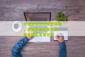 开云体育下载|中国游泳队闪耀世锦赛，张雨霏破纪录夺金，新星崛起未来可期