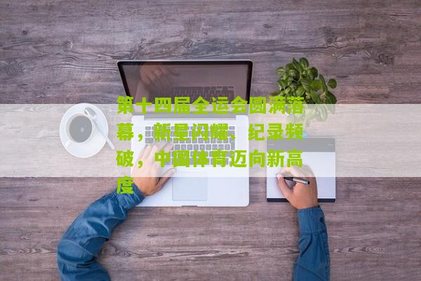 第十四届全运会圆满落幕，新星闪耀、纪录频破，中国体育迈向新高度