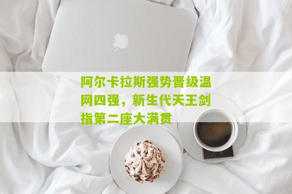 阿尔卡拉斯强势晋级温网四强，新生代天王剑指第二座大满贯