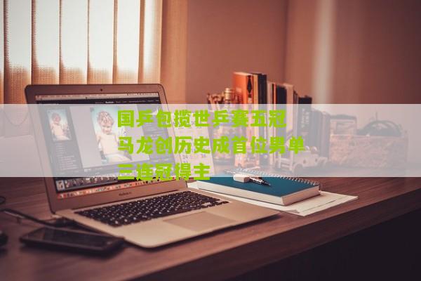 国乒包揽世乒赛五冠 马龙创历史成首位男单三连冠得主